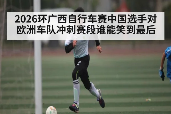 2026环广西自行车赛中国选手对欧洲车队冲刺赛段谁能笑到最后